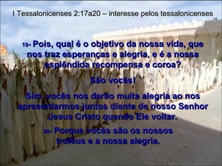 19 -  Pois, qual é o objetivo da nossa vida, que nos traz esperanças e alegria, e é a nossa esplêndida recompensa e coroa? São vocês! Sim, vocês nos darão muita alegria ao nos apresentarmos juntos diante de nosso Senhor Jesus Cristo quando Ele voltar. I Tessalonicenses 2:17a20 – interesse pelos tessalonicenses 20 -  Porque vocês são os nossos troféus e a nossa alegria. 