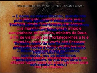 1 -  Finalmente, quando não pude mais agüentar, decidi ficar sozinho em Atenas  2e3  e mandar Timóteo, nosso irmão e companheiro de trabalho, ministro de Deus,  a fim de visitá-los para fortalecer-lhes a fé e animá-los, para que vocês não ficassem acovardados com todas as aflições que estavam sofrendo. (Mas vocês sabem, naturalmente, que tais aflições fazem parte do plano de Deus para nós, os cristãos. I Tessalonicenses 3:1a10 – Paulo envia Timóteo 4 -  Mesmo quando ainda estávamos com vocês, nós os advertimos antecipadamente de que logo viria o sofrimento – e veio.) 5 -  E como eu estava dizendo, quando não pude mais agüentar a ansiedade, enviei Timóteo para que verificasse se vocês ainda estavam fortes na fé. Eu tinha receio de que Satanás tivesse arruinado vocês e todo o nosso trabalho tivesse sido inútil. 