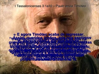 6 -  E agora Timóteo acaba de regressar, trazendo notícias alvissareiras de que na fé e no amor vocês estão mais fortes do que nunca, e que se lembram da nossa visita com alegria e querem ver-nos tanto quanto nós desejamos vê-los. I Tessalonicenses 3:1a10 – Paulo envia Timóteo 7 -  Assim, queridos irmãos, nós nos sentimos grandemente confortados em toda as nossas esmagadoras aflições e no sofrimento aqui, agora que sabemos que vocês permanecem fiéis ao Senhor. 8 -  Podemos agüentar qualquer coisa enquanto soubermos que vocês permanecem fortes nele. 9 -  Como poderemos ser suficientemente gratos a Deus por vocês, e por toda a alegria e satisfação que vocês nos têm dado em nossas orações por vocês? 10 -  Porque noite e dia nós oramos continuamente por vocês, rogando a Deus que nos permita vê-los novamente, a fim de suprir quaisquer pequenas falhas que porventura ainda tenham na fé. 