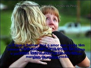 11 -  Que o próprio Deus nosso Pai e nosso Senhor Jesus outra vez nos mandem de volta a vocês. I Tessalonicenses 3:11a13 – Oração de Paulo 12 -  E que o Senhor faça o amor que vocês têm crescer e transbordar uns para com os outros e para com todo mundo, tal como o nosso amor por vocês; 