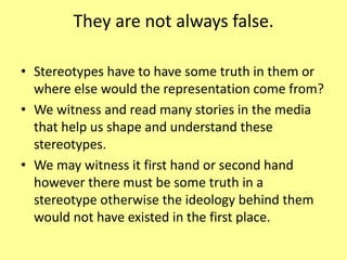 They are not always false.
• Stereotypes have to have some truth in them or
where else would the representation come from?
• We witness and read many stories in the media
that help us shape and understand these
stereotypes.
• We may witness it first hand or second hand
however there must be some truth in a
stereotype otherwise the ideology behind them
would not have existed in the first place.
 