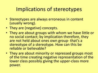Implications of stereotypes
• Stereotypes are always erroneous in content
(usually wrong).
• They are (negative) concepts.
• They are about groups with whom we have little or
no social contact; by implication therefore, they
are not held about ones own group- that’s a
stereotype of a stereotype. How can this be
reliable or believable?
• They are about minority or repressed groups most
of the time creating negative representation of the
lower class possibly giving the upper-class more
power.
 