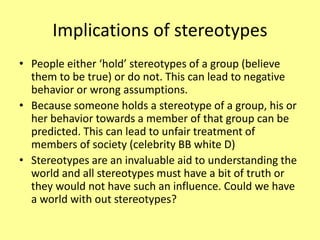 Implications of stereotypes
• People either ‘hold’ stereotypes of a group (believe
them to be true) or do not. This can lead to negative
behavior or wrong assumptions.
• Because someone holds a stereotype of a group, his or
her behavior towards a member of that group can be
predicted. This can lead to unfair treatment of
members of society (celebrity BB white D)
• Stereotypes are an invaluable aid to understanding the
world and all stereotypes must have a bit of truth or
they would not have such an influence. Could we have
a world with out stereotypes?
 