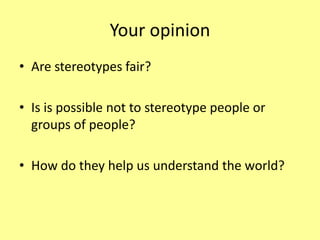 Your opinion
• Are stereotypes fair?
• Is is possible not to stereotype people or
groups of people?
• How do they help us understand the world?
 