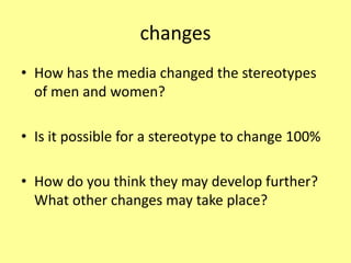 changes
• How has the media changed the stereotypes
of men and women?
• Is it possible for a stereotype to change 100%
• How do you think they may develop further?
What other changes may take place?
 