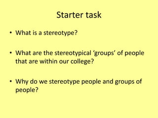 Starter task
• What is a stereotype?
• What are the stereotypical ‘groups’ of people
that are within our college?
• Why do we stereotype people and groups of
people?
 