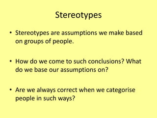 Stereotypes
• Stereotypes are assumptions we make based
on groups of people.
• How do we come to such conclusions? What
do we base our assumptions on?
• Are we always correct when we categorise
people in such ways?
 