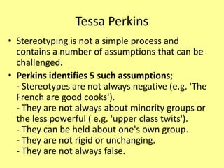Tessa Perkins
• Stereotyping is not a simple process and
contains a number of assumptions that can be
challenged.
• Perkins identifies 5 such assumptions;
- Stereotypes are not always negative (e.g. 'The
French are good cooks').
- They are not always about minority groups or
the less powerful ( e.g. 'upper class twits').
- They can be held about one's own group.
- They are not rigid or unchanging.
- They are not always false.
 