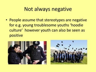 Not always negative
• People assume that stereotypes are negative
for e.g. young troublesome youths ‘hoodie
culture’ however youth can also be seen as
positive
 