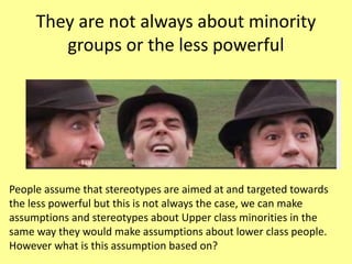 They are not always about minority
groups or the less powerful
People assume that stereotypes are aimed at and targeted towards
the less powerful but this is not always the case, we can make
assumptions and stereotypes about Upper class minorities in the
same way they would make assumptions about lower class people.
However what is this assumption based on?
 
