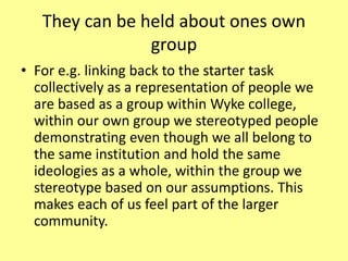 They can be held about ones own
group
• For e.g. linking back to the starter task
collectively as a representation of people we
are based as a group within Wyke college,
within our own group we stereotyped people
demonstrating even though we all belong to
the same institution and hold the same
ideologies as a whole, within the group we
stereotype based on our assumptions. This
makes each of us feel part of the larger
community.
 