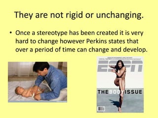 They are not rigid or unchanging.
• Once a stereotype has been created it is very
hard to change however Perkins states that
over a period of time can change and develop.
 