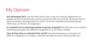 My Opinion 
Are stereotypes fair? I do not think they’re fair as we are making judgements on 
people we do not really know, so they could be really nice and we could give them a 
bad stereotype. Although they are unfair, I think we naturally stereotype people 
either way, so there is no stopping it. 
Is it possible not to stereotype people or groups of people? No because are so used to 
stereotyping people into different categories so it will never change. 
How do they help us understand the world? Having stereotypes put people into 
different categories so it helps us identify the type of person they possibly are. 
 