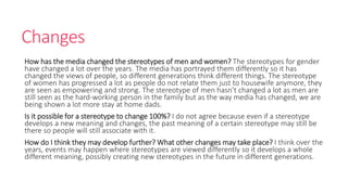 Changes 
How has the media changed the stereotypes of men and women? The stereotypes for gender 
have changed a lot over the years. The media has portrayed them differently so it has 
changed the views of people, so different generations think different things. The stereotype 
of women has progressed a lot as people do not relate them just to housewife anymore, they 
are seen as empowering and strong. The stereotype of men hasn’t changed a lot as men are 
still seen as the hard-working person in the family but as the way media has changed, we are 
being shown a lot more stay at home dads. 
Is it possible for a stereotype to change 100%? I do not agree because even if a stereotype 
develops a new meaning and changes, the past meaning of a certain stereotype may still be 
there so people will still associate with it. 
How do I think they may develop further? What other changes may take place? I think over the 
years, events may happen where stereotypes are viewed differently so it develops a whole 
different meaning, possibly creating new stereotypes in the future in different generations. 
