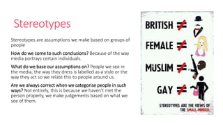 Stereotypes 
Stereotypes are assumptions we make based on groups of 
people 
How do we come to such conclusions? Because of the way 
media portrays certain individuals. 
What do we base our assumptions on? People we see in 
the media, the way they dress is labelled as a style or the 
way they act so we relate this to people around us. 
Are we always correct when we categorise people in such 
ways? Not entirely, this is because we haven’t met the 
person properly, we make judgements based on what we 
see of them. 
 