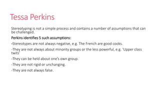 Tessa Perkins 
Stereotyping is not a simple process and contains a number of assumptions that can 
be challenged. 
Perkins identifies 5 such assumptions: 
-Stereotypes are not always negative, e.g. The French are good cooks. 
-They are not always about minority groups or the less powerful, e.g. ‘Upper class 
twits’ 
-They can be held about one’s own group. 
-They are not rigid or unchanging. 
-They are not always false. 
 