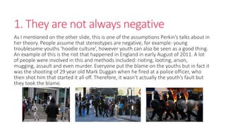 1. They are not always negative 
As I mentioned on the other slide, this is one of the assumptions Perkin’s talks about in 
her theory. People assume that stereotypes are negative, for example: young 
troublesome youths ‘hoodie culture’, however youth can also be seen as a good thing. 
An example of this is the riot that happened in England in early August of 2011. A lot 
of people were involved in this and methods included: rioting, looting, arson, 
mugging, assault and even murder. Everyone put the blame on the youths but in fact it 
was the shooting of 29 year old Mark Duggan when he fired at a police officer, who 
then shot him that started it all off. Therefore, it wasn’t actually the youth’s fault but 
they took the blame. 
 