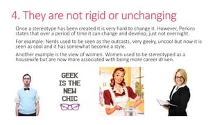 4. They are not rigid or unchanging 
Once a stereotype has been created it is very hard to change it. However, Perkins 
states that over a period of time it can change and develop, just not overnight. 
For example: Nerds used to be seen as the outcasts, very geeky, uncool but now it is 
seen as cool and it has somewhat become a style. 
Another example is the view of women. Women used to be stereotyped as a 
housewife but are now more associated with being more career driven. 
 