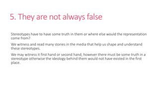 5. They are not always false 
Stereotypes have to have some truth in them or where else would the representation 
come from? 
We witness and read many stories in the media that help us shape and understand 
these stereotypes. 
We may witness it first hand or second hand, however there must be some truth in a 
stereotype otherwise the ideology behind them would not have existed in the first 
place. 
 