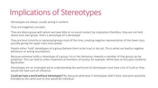 Implications of Stereotypes 
Stereotypes are always usually wrong in content. 
They are (negative) concepts. 
They are about group with whom we have little or no social contact; by implication therefore, they are not held 
about ones own group- that’s a stereotype of a stereotype. 
They are bout minority or repressed groups most of the time, creating negative representation of the lower class 
possibly giving the upper class more power. 
People either ‘hold’ stereotypes of a group (believe them to be true) or do not. This is what can lead to negative 
behaviour or wrong assumptions. 
Because someone holds a stereotype of a group, his or her behaviour towards a member of that group can be 
predicted. This can lead to unfair treatment of members of society, for example: White Dee on this years Celebrity 
Big Brother. 
Stereotypes are an invaluable aid to understanding the world and all stereotypes must have a bit of truth or they 
would not have such an influence. 
Could we have a world without stereotypes? No, because otherwise if stereotypes didn’t exist, everyone would be 
branded as the same and no one would be individual. 
 