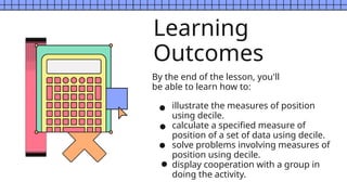 Learning
Outcomes
By the end of the lesson, you'll
be able to learn how to:
illustrate the measures of position
using decile.
calculate a specified measure of
position of a set of data using decile.
solve problems involving measures of
position using decile.
display cooperation with a group in
doing the activity.
 