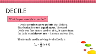 What do you know about deciles?
DECILE
- Decile are nine score-points that divide a
distribution into ten equal parts. The word
Decile was first known used on 1882, it comes from
the Latin word decem ten – it means more at Ten.
The formula used in solving for the Decile is
 