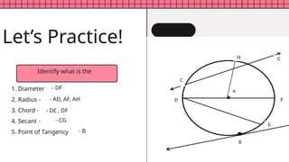 Identify what is the
1. Diameter
2. Radius -
3. Chord -
4. Secant -
5. Point of Tangency
Let’s Practice!
- DF
- AD, AF, AH
- CG
- DE , DF
- B
 