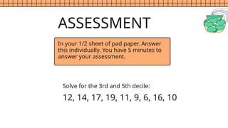 ASSESSMENT
Solve for the 3rd and 5th decile:
12, 14, 17, 19, 11, 9, 6, 16, 10
In your 1/2 sheet of pad paper. Answer
this individually. You have 5 minutes to
answer your assessment.
 