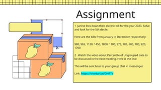 Assignment
1 Janine lists down their electric bill for the year 2023. Solve
and look for the 5th decile.
Here are the bills from January to December respectively:
980, 965, 1120, 1450, 1800, 1100, 975, 785, 680, 780, 920,
1700
2 . Watch the video about Percentile of Ungrouped data to
be discussed in the next meeting. Here is the link:
This will be sent later to your group chat in messenger.
Link: https://shorturl.at/DHRTV
 