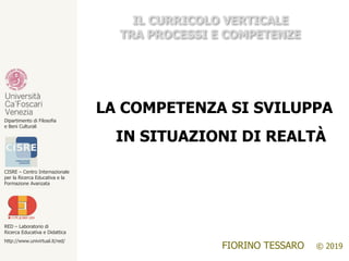 RED – Laboratorio di
Ricerca Educativa e Didattica
http://www.univirtual.it/red/
CISRE – Centro Internazionale
per la Ricerca Educativa e la
Formazione Avanzata
Dipartimento di Filosofia
e Beni Culturali
FIORINO TESSARO © 2019
IL CURRICOLO VERTICALE
TRA PROCESSI E COMPETENZE
LA COMPETENZA SI SVILUPPA
IN SITUAZIONI DI REALTÀ
 