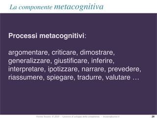 Fiorino	Tessaro		©	2019		-		I	processi	di	sviluppo	della	competenza			-		tessaro@unive.it
La componente metacognitiva
Processi metacognitivi:
argomentare, criticare, dimostrare,
generalizzare, giustificare, inferire,
interpretare, ipotizzare, narrare, prevedere,
riassumere, spiegare, tradurre, valutare …
24
 