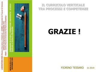 RED – Laboratorio di
Ricerca Educativa e Didattica
http://www.univirtual.it/red/
CISRE – Centro Internazionale
per la Ricerca Educativa e la
Formazione Avanzata
Dipartimento di Filosofia
e Beni Culturali
FIORINO TESSARO © 2019
IL CURRICOLO VERTICALE
TRA PROCESSI E COMPETENZE
GRAZIE !
 