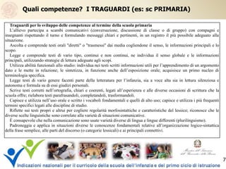 Quali competenze? I TRAGUARDI (es: sc PRIMARIA)
Traguardi per lo sviluppo delle competenze al termine della scuola primaria
L’allievo partecipa a scambi comunicativi (conversazione, discussione di classe o di gruppo) con compagni e
insegnanti rispettando il turno e formulando messaggi chiari e pertinenti, in un registro il più possibile adeguato alla
situazione.
Ascolta e comprende testi orali "diretti" o "trasmessi" dai media cogliendone il senso, le informazioni principali e lo
scopo.
Legge e comprende testi di vario tipo, continui e non continui, ne individua il senso globale e le informazioni
principali, utilizzando strategie di lettura adeguate agli scopi.
Utilizza abilità funzionali allo studio: individua nei testi scritti informazioni utili per l’apprendimento di un argomento
dato e le mette in relazione; le sintetizza, in funzione anche dell’esposizione orale; acquisisce un primo nucleo di
terminologia specifica.
Legge testi di vario genere facenti parte della letteratura per l’infanzia, sia a voce alta sia in lettura silenziosa e
autonoma e formula su di essi giudizi personali.
Scrive testi corretti nell’ortografia, chiari e coerenti, legati all’esperienza e alle diverse occasioni di scrittura che la
scuola offre; rielabora testi parafrasandoli, completandoli, trasformandoli.
Capisce e utilizza nell’uso orale e scritto i vocaboli fondamentali e quelli di alto uso; capisce e utilizza i più frequenti
termini specifici legati alle discipline di studio.
Riflette sui testi propri e altrui per cogliere regolarità morfosintattiche e caratteristiche del lessico; riconosce che le
diverse scelte linguistiche sono correlate alla varietà di situazioni comunicative.
È consapevole che nella comunicazione sono usate varietà diverse di lingua e lingue differenti (plurilinguismo).
Padroneggia e applica in situazioni diverse le conoscenze fondamentali relative all’organizzazione logico-sintattica
della frase semplice, alle parti del discorso (o categorie lessicali) e ai principali connettivi.
7
 