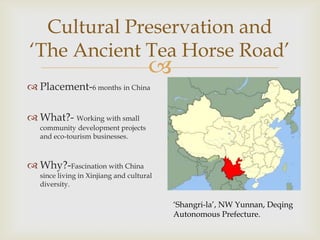 Cultural Preservation and
„The Ancient Tea Horse Road‟
                                      
 Placement-6 months in China

 What?- Working with small
   community development projects
   and eco-tourism businesses.



 Why?-Fascination with China
   since living in Xinjiang and cultural
   diversity.

                                           „Shangri-la‟, NW Yunnan, Deqing
                                           Autonomous Prefecture.
 