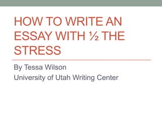 HOW TO WRITE AN
ESSAY WITH ½ THE
STRESS
By Tessa Wilson
University of Utah Writing Center

 