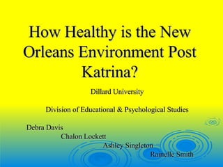 How Healthy is the New Orleans Environment Post Katrina? Dillard University Division of Educational & Psychological Studies Debra Davis Chalon Lockett Ashley Singleton  Rainelle Smith  