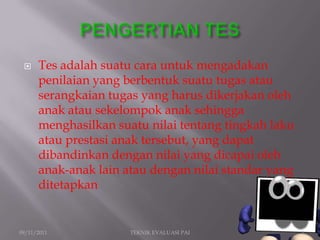     Tes adalah suatu cara untuk mengadakan
      penilaian yang berbentuk suatu tugas atau
      serangkaian tugas yang harus dikerjakan oleh
      anak atau sekelompok anak sehingga
      menghasilkan suatu nilai tentang tingkah laku
      atau prestasi anak tersebut, yang dapat
      dibandinkan dengan nilai yang dicapai oleh
      anak-anak lain atau dengan nilai standar yang
      ditetapkan


09/11/2011            TEKNIK EVALUASI PAI             2
 
