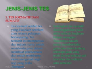 1. TES FORMATIF DAN
SUMATIF
      Tes formatif adalah tes          Sedangkan tes sumatif
       yang diadakan sebelum                diselenggarakan pada
       atau selama pelajaran                akhir seluruh kegiatan
       berlangsung. Tes                     belajar mengajar.
       formatif ini mempunyai               Tujuannya adalah
       dua tujuan, yaitu: untuk             untuk memberitahu
       membantu guru dalam                  guru dan siswa tentang
       membuat perencanaan                  seberapa jauh yang
       dan untuk membantu                   telah dicapai selama sati
       siswa mengenali segi-                triwulan atau selama
       segi yang perlu                      satu semester
       ditangani.
09/11/2011                 TEKNIK EVALUASI PAI                        5
 