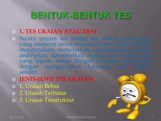    1. TES URAIAN ATAU ESAI
     Secara umum tes uraian ini adalah pertanyaan
      yang menurut siswa menjawabnnya dalam bentuk
      menguraikan, menjelaskan, mendiskusikan, memb
      andingkan, memberikan alasan, dan bentuk lain
      yang sejenis sesuai dengan tuntutan pertanyaan
      dengan menggunakan kata-kata dan bahasa
      sendiri.
     JENIS-JENIS TES URAIAN:
     1. Uraian Bebas
     2. Uraian Terbatas
     3. Uraian Terstruktur

09/11/2011            TEKNIK EVALUASI PAI              7
 