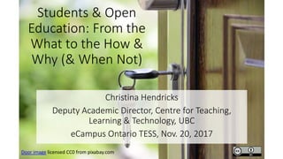 Students & Open
Education: From the
What to the How &
Why (& When Not)
Christina Hendricks
Deputy Academic Director, Centre for Teaching,
Learning & Technology, UBC
eCampus Ontario TESS, Nov. 20, 2017
Door image licensed CC0 from pixabay.com
 
