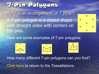 7-Pin Polygons Here is an arrangement of 7 pins. Here are some examples of 7-pin polygons. How many different 7-pin polygons can you find? Click here  to return to the Tessellations. A 7-pin polygon is a closed shape with straight sides with corners on the pins. 