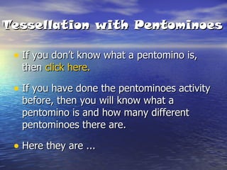 Tessellation with Pentominoes If you don’t know what a pentomino is, then  click here. If you have done the pentominoes activity before, then you will know what a pentomino is and how many different pentominoes there are. Here they are ... 