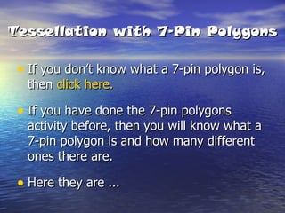 Tessellation with 7-Pin Polygons If you don’t know what a 7-pin polygon is, then  click here. If you have done the 7-pin polygons activity before, then you will know what a 7-pin polygon is and how many different ones there are. Here they are ... 