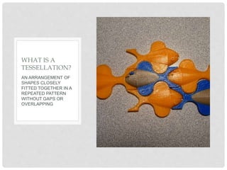 AN ARRANGEMENT OF
SHAPES CLOSELY
FITTED TOGETHER IN A
REPEATED PATTERN
WITHOUT GAPS OR
OVERLAPPING
WHAT IS A
TESSELLATION?
 