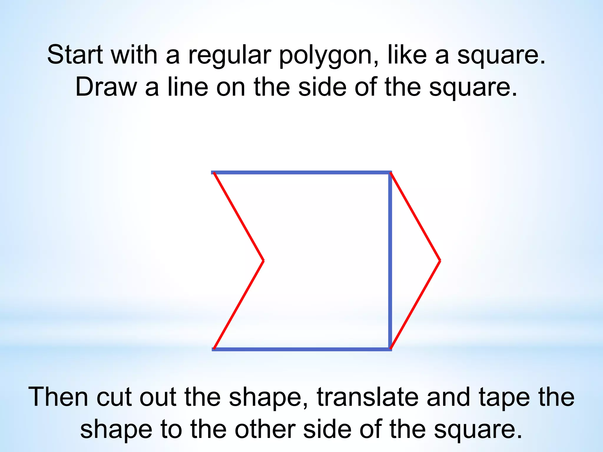 Start with a regular polygon, like a square.
Draw a line on the side of the square.
Then cut out the shape, translate and tape the
shape to the other side of the square.
 