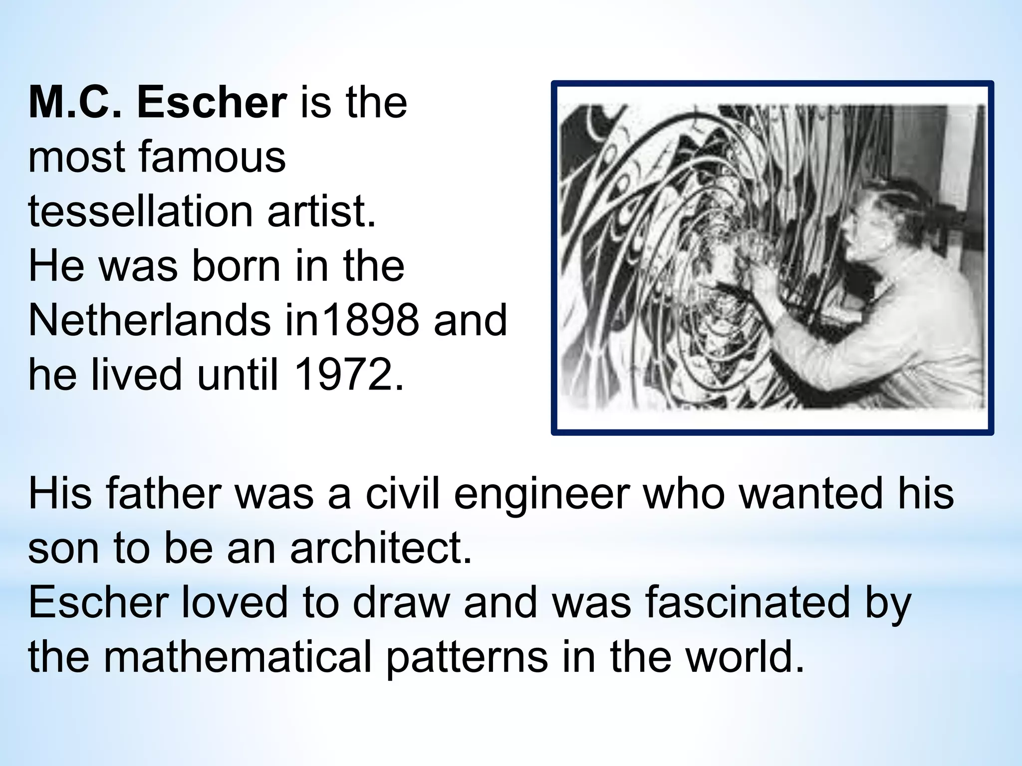 M.C. Escher is the
most famous
tessellation artist.
He was born in the
Netherlands in1898 and
he lived until 1972.
His father was a civil engineer who wanted his
son to be an architect.
Escher loved to draw and was fascinated by
the mathematical patterns in the world.
 