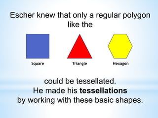 Escher knew that only a regular polygon
like the
could be tessellated.
He made his tessellations
by working with these basic shapes.
Square Triangle Hexagon
 