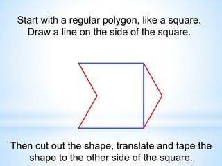 Start with a regular polygon, like a square.
Draw a line on the side of the square.
Then cut out the shape, translate and tape the
shape to the other side of the square.
 