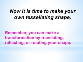 Now it is time to make your
own tessellating shape.
Remember, you can make a
transformation by translating,
reflecting, or rotating your shape.
 