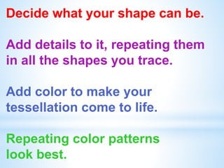 Decide what your shape can be.
Add details to it, repeating them
in all the shapes you trace.
Add color to make your
tessellation come to life.
Repeating color patterns
look best.
 